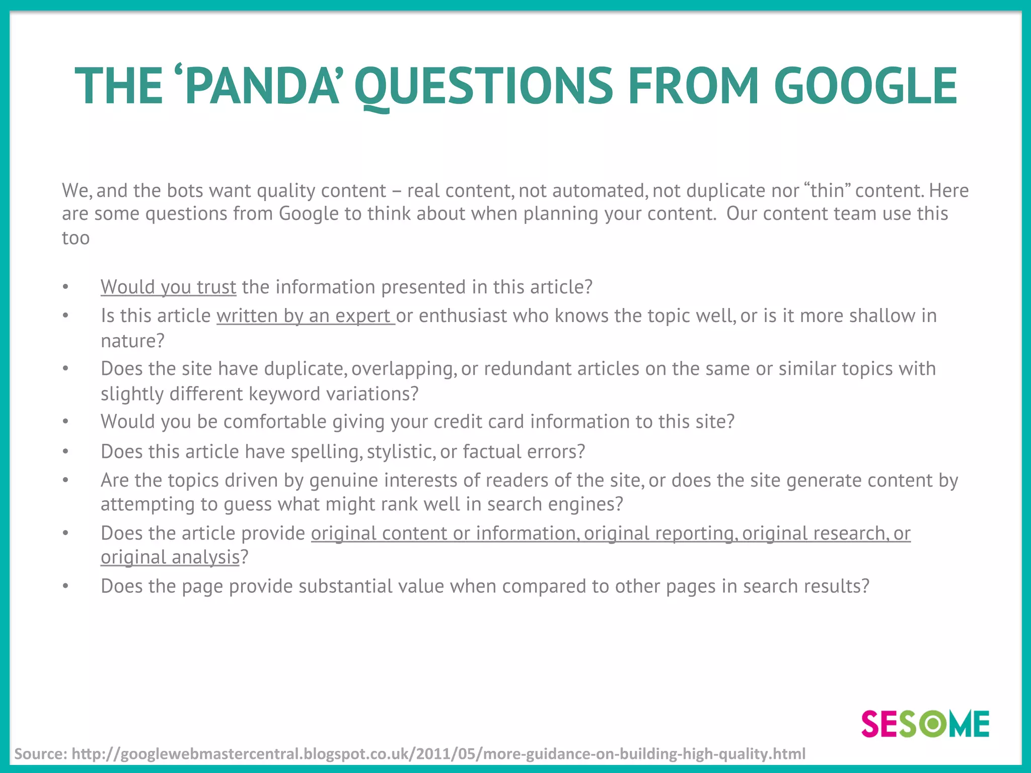 THE ‘PANDA’ QUESTIONS FROM GOOGLE
We, and the bots want quality content – real content, not automated, not duplicate nor “thin” content. Here
are some questions from Google to think about when planning your content. Our content team use this
too
•  Would you trust the information presented in this article?
•  Is this article written by an expert or enthusiast who knows the topic well, or is it more shallow in
nature?
•  Does the site have duplicate, overlapping, or redundant articles on the same or similar topics with
slightly different keyword variations?
•  Would you be comfortable giving your credit card information to this site?
•  Does this article have spelling, stylistic, or factual errors?
•  Are the topics driven by genuine interests of readers of the site, or does the site generate content by
attempting to guess what might rank well in search engines?
•  Does the article provide original content or information, original reporting, original research, or
original analysis?
•  Does the page provide substantial value when compared to other pages in search results?
Source:	
  hJp://googlewebmastercentral.blogspot.co.uk/2011/05/more-­‐guidance-­‐on-­‐building-­‐high-­‐quality.html	
  
 