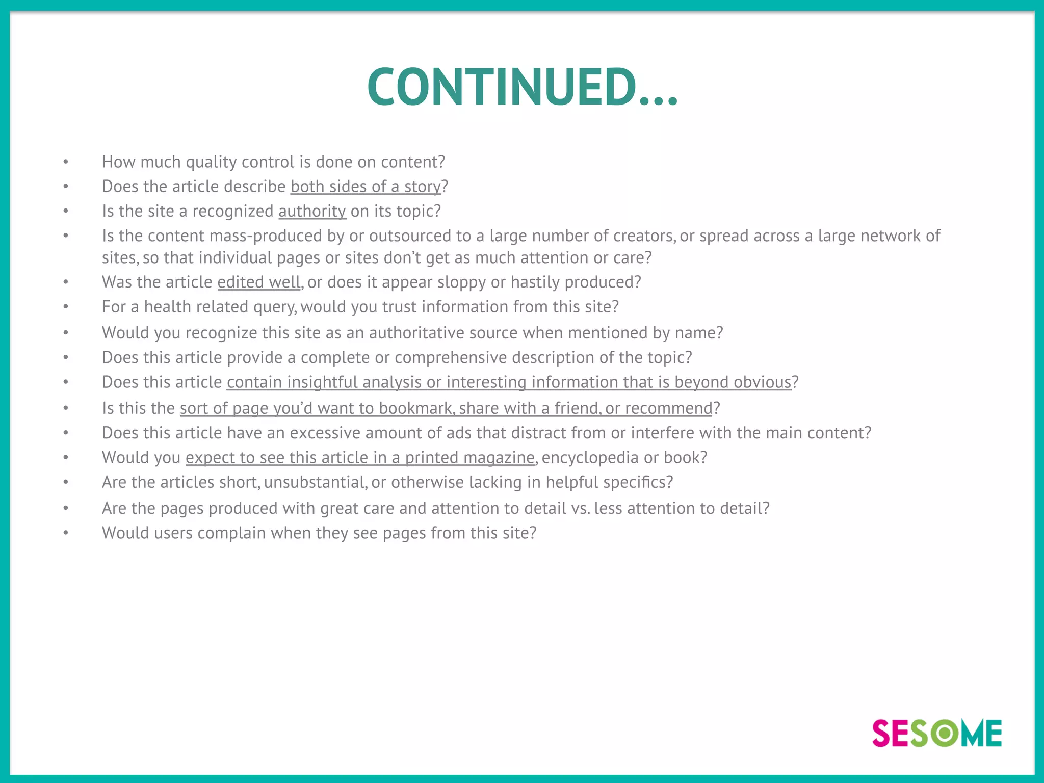 CONTINUED…
•  How much quality control is done on content?
•  Does the article describe both sides of a story?
•  Is the site a recognized authority on its topic?
•  Is the content mass-produced by or outsourced to a large number of creators, or spread across a large network of
sites, so that individual pages or sites don’t get as much attention or care?
•  Was the article edited well, or does it appear sloppy or hastily produced?
•  For a health related query, would you trust information from this site?
•  Would you recognize this site as an authoritative source when mentioned by name?
•  Does this article provide a complete or comprehensive description of the topic?
•  Does this article contain insightful analysis or interesting information that is beyond obvious?
•  Is this the sort of page you’d want to bookmark, share with a friend, or recommend?
•  Does this article have an excessive amount of ads that distract from or interfere with the main content?
•  Would you expect to see this article in a printed magazine, encyclopedia or book?
•  Are the articles short, unsubstantial, or otherwise lacking in helpful speciﬁcs?
•  Are the pages produced with great care and attention to detail vs. less attention to detail?
•  Would users complain when they see pages from this site?
 
