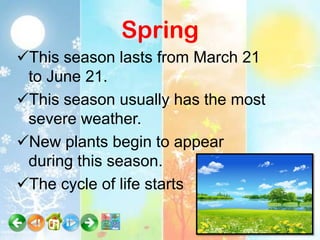 Spring
This season lasts from March 21
 to June 21.
This season usually has the most
 severe weather.
New plants begin to appear
 during this season.
The cycle of life starts
 