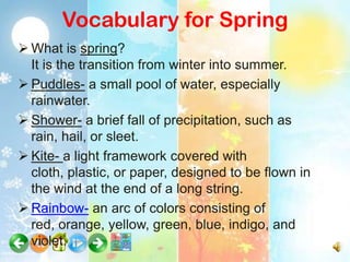 Vocabulary for Spring
 What is spring?
  It is the transition from winter into summer.
 Puddles- a small pool of water, especially
  rainwater.
 Shower- a brief fall of precipitation, such as
  rain, hail, or sleet.
 Kite- a light framework covered with
  cloth, plastic, or paper, designed to be flown in
  the wind at the end of a long string.
 Rainbow- an arc of colors consisting of
  red, orange, yellow, green, blue, indigo, and
  violet.
 
