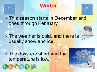 Winter

This season starts in December and
 goes through February.

The weather is cold, and there is
 usually snow and ice.

The days are short and the
 temperature is low.
 