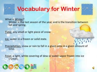 Vocabulary for Winter
What is Winter?
  Winter is the last season of the year, and is the transition between
  fall and spring.

Flake- any small or light piece of snow.

Ice- water in a frozen or solid state.

Precipitation- snow or rain to fall in a given area in a given amount of
   time.

Frost- a light, white covering of dew or water vapor frozen into ice
   crystals.
 