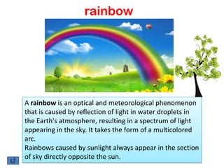 rainbow




A rainbow is an optical and meteorological phenomenon
that is caused by reflection of light in water droplets in
the Earth's atmosphere, resulting in a spectrum of light
appearing in the sky. It takes the form of a multicolored
arc.
Rainbows caused by sunlight always appear in the section
of sky directly opposite the sun.
 