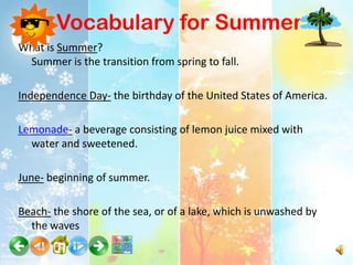 Vocabulary for Summer
What is Summer?
 Summer is the transition from spring to fall.

Independence Day- the birthday of the United States of America.

Lemonade- a beverage consisting of lemon juice mixed with
  water and sweetened.

June- beginning of summer.

Beach- the shore of the sea, or of a lake, which is unwashed by
  the waves
 