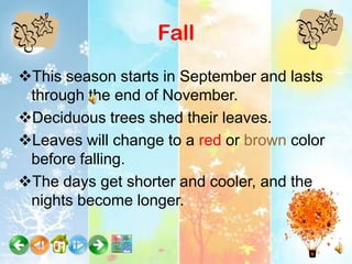 Fall
This season starts in September and lasts
 through the end of November.
Deciduous trees shed their leaves.
Leaves will change to a red or brown color
 before falling.
The days get shorter and cooler, and the
 nights become longer.
 