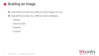 Building an Image
OpenShift for Developers11 25.09.2018
OpenShift provides the ability to build images for you.
OpenShift provides four different build strategies
– Docker
– Source (S2I)
– Pipeline
– Custom
 