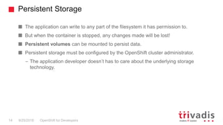 Persistent Storage
OpenShift for Developers14 9/25/2018
The application can write to any part of the filesystem it has permission to.
But when the container is stopped, any changes made will be lost!
Persistent volumes can be mounted to persist data.
Persistent storage must be configured by the OpenShift cluster administrator.
– The application developer doesn’t has to care about the underlying storage
technology.
 