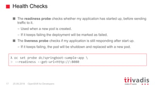 Health Checks
OpenShift for Developers17 25.09.2018
The readiness probe checks whether my application has started up, before sending
traffic to it.
– Used when a new pod is created.
– If it keeps failing the deployment will be marked as failed.
The liveness probe checks if my application is still responding after start up.
– If it keeps failing, the pod will be shutdown and replaced with a new pod.
λ oc set probe dc/springboot-sample-app 
> --readiness --get-url=http://:8080
 