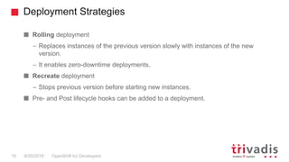 Deployment Strategies
OpenShift for Developers19 9/25/2018
Rolling deployment
– Replaces instances of the previous version slowly with instances of the new
version.
– It enables zero-downtime deployments.
Recreate deployment
– Stops previous version before starting new instances.
Pre- and Post lifecycle hooks can be added to a deployment.
 