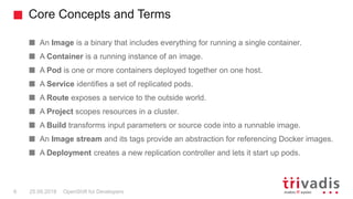 An Image is a binary that includes everything for running a single container.
A Container is a running instance of an image.
A Pod is one or more containers deployed together on one host.
A Service identifies a set of replicated pods.
A Route exposes a service to the outside world.
A Project scopes resources in a cluster.
A Build transforms input parameters or source code into a runnable image.
An Image stream and its tags provide an abstraction for referencing Docker images.
A Deployment creates a new replication controller and lets it start up pods.
Core Concepts and Terms
OpenShift for Developers6 25.09.2018
 
