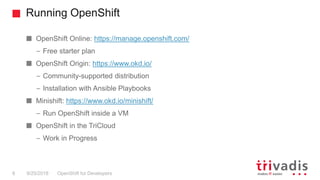 Running OpenShift
OpenShift for Developers8 9/25/2018
OpenShift Online: https://manage.openshift.com/
– Free starter plan
OpenShift Origin: https://www.okd.io/
– Community-supported distribution
– Installation with Ansible Playbooks
Minishift: https://www.okd.io/minishift/
– Run OpenShift inside a VM
OpenShift in the TriCloud
– Work in Progress
 