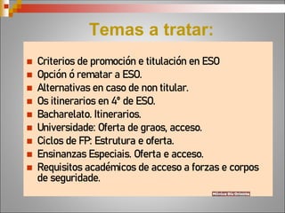 Temas a tratar:
 Criterios de promoción e titulación en ESO
 Opción ó rematar a ESO.
 Alternativas en caso de non titular.
 Os itinerarios en 4º de ESO.
 Bacharelato. Itinerarios.
 Universidade: Oferta de graos, acceso.
 Ciclos de FP: Estrutura e oferta.
 Ensinanzas Especiais. Oferta e acceso.
 Requisitos académicos de acceso a forzas e corpos
de seguridade.
 