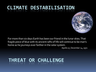 CLIMATE DESTABILISATION




For more than six days Earth has been our friend in the lunar skies. That
fragile piece of blue with its ancient rafts of life will continue to be man's
home as he journeys ever farther in the solar system.
                                                     Apollo 17, December 14, 1972




THREAT OR CHALLENGE
 
