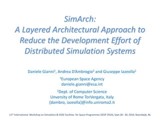 SimArch:
    A Layered Architectural Approach to
     Reduce the Development Effort of
       Distributed Simulation Systems

                Daniele Gianni1, Andrea D’Ambrogio2 and Giuseppe Iazeolla2
                                            1European   Space Agency
                                              daniele.gianni@esa.int
                                          2Dept.
                                              of Computer Science
                                    Unversity of Rome TorVergata, Italy
                                   {dambro, iazeolla}@info.uniroma2.it

11th International Workshop on Simulation & EGSE Facilities for Space Programmes (SESP 2010), Sept 28– 30, 2010, Noordwijk, NL
 