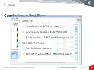 © Telespazio VEGA Deutschland
Conclusions + Next Steps
29System Concept Simulation for Concurrent Engineering 24/03/2015
Achieved:
Specification of SCS use cases
Architectural design of SCS Workbench
Implementation of SCS Workbench prototype
Next steps / ongoing:
SimSat Kernel interface
Simulation Visualisation / Monitoring support
 
