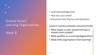 Shared Vision/
Learning Organizations
Week 6
• What makes a vision shared and how is
shared vision created?
• What qualifies as a Learning Organization?
• What limits organizations from learning?
SESP 392 1
 