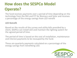 How does the SESPCo Model
Operate?
The fund receives payments over a period of time depending on the
technology from the RHI and FIT for Biomass and Solar and receives
a percentage of the energy savings from LED retrofit
LED Retrofit
Based on the results of the survey and utility bills provided by a
client, SESPCo can install LED and maintain the lighting system for
the agreed period of time.
The period of time is based on the cost of installation, maintenance
and interest payments to be recouped by the fund.
These are quarterly payments calculated on a percentage of the
energy savings from retrofitting LED.
 