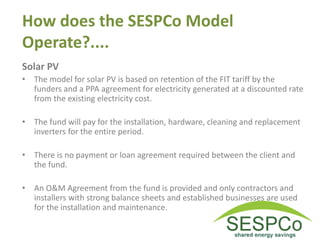 How does the SESPCo Model
Operate?....
Solar PV
• The model for solar PV is based on retention of the FIT tariff by the
funders and a PPA agreement for electricity generated at a discounted rate
from the existing electricity cost.
• The fund will pay for the installation, hardware, cleaning and replacement
inverters for the entire period.
• There is no payment or loan agreement required between the client and
the fund.
• An O&M Agreement from the fund is provided and only contractors and
installers with strong balance sheets and established businesses are used
for the installation and maintenance.
 