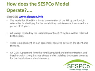 How does the SESPCo Model
Operate?....
BlueGEN www.bluegen.info
• The model for BlueGEN is based on retention of the FIT by the fund, in
return the fund will pay for the installation, maintenance, insurance for a
period of 10 years.
• All savings created by the installation of BlueGEN system will be retained
by the client.
• There is no payment or loan agreement required between the client and
the fund.
• An O&M Agreement from the fund is provided and only contractors and
installers with strong balance sheets and established businesses are used
for the installation and maintenance.
 