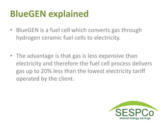 BlueGEN explained
• BlueGEN is a fuel cell which converts gas through
hydrogen ceramic fuel cells to electricity.
• The advantage is that gas is less expensive than
electricity and therefore the fuel cell process delivers
gas up to 20% less than the lowest electricity tariff
operated by the client.
 