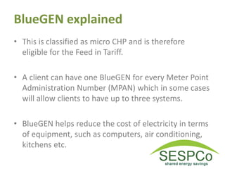BlueGEN explained
• This is classified as micro CHP and is therefore
eligible for the Feed in Tariff.
• A client can have one BlueGEN for every Meter Point
Administration Number (MPAN) which in some cases
will allow clients to have up to three systems.
• BlueGEN helps reduce the cost of electricity in terms
of equipment, such as computers, air conditioning,
kitchens etc.
 
