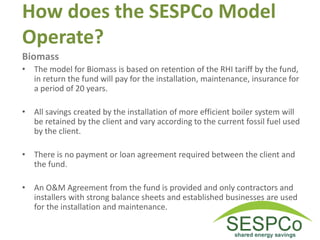 How does the SESPCo Model
Operate?
Biomass
• The model for Biomass is based on retention of the RHI tariff by the fund,
in return the fund will pay for the installation, maintenance, insurance for
a period of 20 years.
• All savings created by the installation of more efficient boiler system will
be retained by the client and vary according to the current fossil fuel used
by the client.
• There is no payment or loan agreement required between the client and
the fund.
• An O&M Agreement from the fund is provided and only contractors and
installers with strong balance sheets and established businesses are used
for the installation and maintenance.
 
