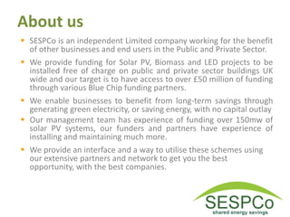 About us
 SESPCo is an independent Limited company working for the benefit
of other businesses and end users in the Public and Private Sector.
 We provide funding for Solar PV, Biomass and LED projects to be
installed free of charge on public and private sector buildings UK
wide and our target is to have access to over £50 million of funding
through various Blue Chip funding partners.
 We enable businesses to benefit from long-term savings through
generating green electricity, or saving energy, with no capital outlay
 Our management team has experience of funding over 150mw of
solar PV systems, our funders and partners have experience of
installing and maintaining much more.
 We provide an interface and a way to utilise these schemes using
our extensive partners and network to get you the best
opportunity, with the best companies.
 