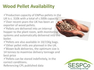 Wood Pellet Availability
Production capacity of ENPlus pellets in the
UK is c. 310k with a total of c.500k capacity
Over recent years the UK has been an
exporter of wood pellets.
Pellets are delivered into an internal
hopper to the plant room, with monitoring
systems and automatically delivered into the
boiler.
Pellets are also available in 10/15Kg bags.
Other pellet mills are planned in the UK.
Blown bulk deliveries, the optimum size is
14 tonnes to maximise delivery tonnage and
best price
Pellets can be stored indefinitely, in the
correct conditions.
Referencing CPL published data
 