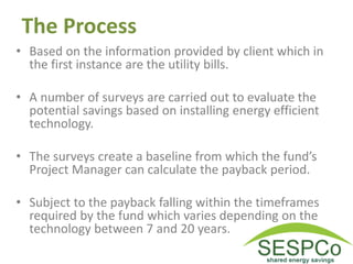The Process
• Based on the information provided by client which in
the first instance are the utility bills.
• A number of surveys are carried out to evaluate the
potential savings based on installing energy efficient
technology.
• The surveys create a baseline from which the fund’s
Project Manager can calculate the payback period.
• Subject to the payback falling within the timeframes
required by the fund which varies depending on the
technology between 7 and 20 years.
 