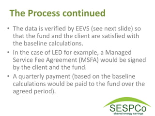 The Process continued
• The data is verified by EEVS (see next slide) so
that the fund and the client are satisfied with
the baseline calculations.
• In the case of LED for example, a Managed
Service Fee Agreement (MSFA) would be signed
by the client and the fund.
• A quarterly payment (based on the baseline
calculations would be paid to the fund over the
agreed period).
 