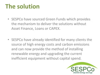 The solution
• SESPCo have sourced Green Funds which provides
the mechanism to deliver the solutions without
Asset Finance, Loans or CAPEX.
• SESPCo have already identified for many clients the
source of high energy costs and carbon emissions
and can now provide the method of installing
renewable energy and upgrading the current
inefficient equipment without capital spend.
 