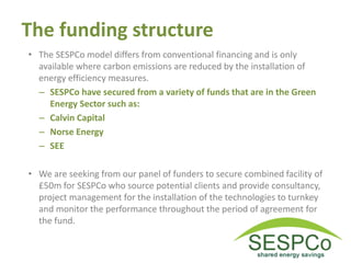 The funding structure
• The SESPCo model differs from conventional financing and is only
available where carbon emissions are reduced by the installation of
energy efficiency measures.
– SESPCo have secured from a variety of funds that are in the Green
Energy Sector such as:
– Calvin Capital
– Norse Energy
– SEE
• We are seeking from our panel of funders to secure combined facility of
£50m for SESPCo who source potential clients and provide consultancy,
project management for the installation of the technologies to turnkey
and monitor the performance throughout the period of agreement for
the fund.
 