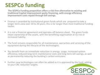 SESPCo funding
The SESPCo Funding proposition offers a risk-free alternative to existing and
traditional Capital Improvement works financing, with energy efficiency
improvement costs repaid through bill savings.
 Finance is provided by institutional green funds which are prepared to take a
longer-term view over 10 to 20 years; this is far longer than most traditional funding
routes.
 It is not a financial agreement and operates off balance sheet. The green funds
retain ownership of the assets, with the benefiting organisation at no risk or
increased liability.
 The fund remains responsible for all maintenance, warranties and servicing of the
equipment during the lifecycle of the technologies.
 You benefit from an immediate reduction in energy usage, increased system
efficiency, reduced long-term maintenance costs and long-term bill savings, as well
as permanently reducing the building’s carbon emissions.
 Further new technologies can often be added as it is approved by the fund, adding
to your CRC reduction targets.
 