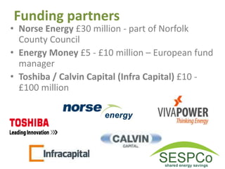 Funding partners
• Norse Energy £30 million - part of Norfolk
County Council
• Energy Money £5 - £10 million – European fund
manager
• Toshiba / Calvin Capital (Infra Capital) £10 -
£100 million
 