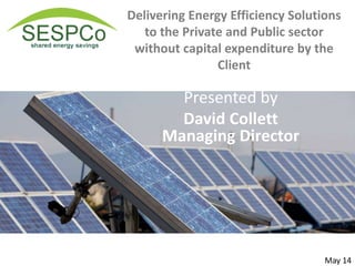 Delivering Energy Efficiency Solutions
to the Private and Public sector
without capital expenditure by the
Client
For commercial clients using Power Purchase Scheme
Presented by
David Collett
Managing Director
May 14
 