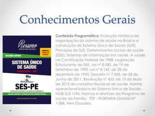 Conhecimentos Gerais 
Conteúdo Programático: Evolução histórica da 
organização do sistema de saúde no Brasil e a 
construção do Sistema Único de Saúde (SUS). 
Princípios do SUS. Determinantes sociais de saúde 
(DSS). Sistemas de Informação em saúde. A saúde 
na Constituição Federal de 1988. Legislação 
Estruturante do SUS. Lei nº 8.080, de 19 de 
Setembro de 1990. Lei nº 8.142, de 28 de 
dezembro de 1990. Decreto nº 7.508, de 28 de 
Junho de 2011. Resolução nº 453, de 10 de Maio 
de 2012 do conselho Nacional de saúde. Norma 
operacional básica do Sistema Único de Saúde - 
NOB-SUS 1/96. Normas e diretrizes do Programa de 
saúde da Família - PSF - PORTARIA GM/MS Nº 
1.886. Mini Glossário. 
 