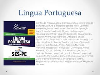 Lingua Portuguesa 
Conteúdo Programático: Compreensão e interpretação 
de textos. Leitura e interpretação de texto. Leitura e 
interpretação de texto visual . Semântica. Tipologia 
textual. Intertextualidade. Figuras de linguagem. 
Fonética. Encontros vocálicos. Encontros consonantais. 
Dígrafos.Acentuação gráfica. Ortografia oficial. 
Significação das palavras. Usos do Porquê. Emprego do 
Hífen. Morfologia. Formação das palavras. Classes de 
palavras. Substantivo. Artigo. Adjetivo. Numeral. 
Pronome. Preposição. Interjeição. Conjunção. Verbo. 
Advérbio. Crase. Sintaxe. Sintaxe da oração e do 
período. Sintaxe do período simples. Sintaxe do período 
composto. Pontuação. Concordância Nominal e verbal. 
Concordância Nominal. Concordância Verbal. 
Regência Verbal e nominal. Regência Verbal. Regência 
Nominal. 
 