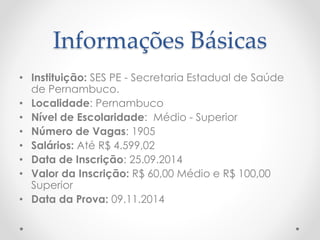 Informações Básicas 
• Instituição: SES PE - Secretaria Estadual de Saúde 
de Pernambuco. 
• Localidade: Pernambuco 
• Nível de Escolaridade: Médio - Superior 
• Número de Vagas: 1905 
• Salários: Até R$ 4.599,02 
• Data de Inscrição: 25.09.2014 
• Valor da Inscrição: R$ 60,00 Médio e R$ 100,00 
Superior 
• Data da Prova: 09.11.2014 
 