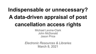 Indispensable or unnecessary?
A data-driven appraisal of post
cancellation access rights
Michael Levine-Clark
John McDonald
Jason Price
Electronic Resources & Libraries
March 8, 2021
 
