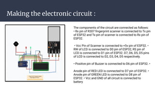 Making the electronic circuit :
The components of the circuit are connected as follows:
• Rx pin of R307 ﬁngerprint scanner is connected to Tx pin
of ESP32 and Tx pin of scanner is connected to Rx pin of
ESP32.
• Vcc Pin of Scanner is connected to +5v pin of ESP32. •
RW of LCD is connected to D0 pin of ESP32, RS pin of
LCD is connected to D1 pin of ESP32. D7, D6, D5, D5 pins
of LCD is connected to D2, D3, D4, D5 respectively.
• Positive pin of Buzzer is connected to D6 pin of ESP32. •
Anode pin of RED LED is connected to D7 pin of ESP32. •
Anode pin of GREEN LED is connected to D8 pin of
ESP32. • Vcc and GND of all circuit is connected to
battery
 