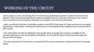 WORKING OF THE CIRCUIT
In this project our aim is to leverage this IoT into the boring attendance system to make it smart and more
effective. Most conventional attendance systems available today is to store the information over cloud or
server and have to be connected to software via a computer to access the information.
• Here, we will build a biometric attendance system using ESP32 that scans for ﬁnger print and on successful
identiﬁcation of the person it will log the information to a cloud platform like Google Drive by using the ESP32
WiFi module.
• This information can then be displayed in the google sheet of google drive making it available for the
required authorities to view and analysis information over the internet without having any direct physical
access to the hardware.
• The only requirement of this device is to provide WiFi for access internet for sending the data to the google
sheets
 