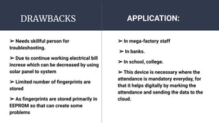 DRAWBACKS
➢ Needs skillful person for
troubleshooting.
➢ Due to continue working electrical bill
increse which can be decreased by using
solar panel to system
➢ Limited number of ﬁngerprints are
stored
➢ As ﬁngerprints are stored primarily in
EEPROM so that can create some
problems
➢ In mega-factory staff
➢ In banks.
➢ In school, college.
➢ This device is necessary where the
attendance is mandatory everyday, for
that it helps digitally by marking the
attendance and sending the data to the
cloud.
APPLICATION:
 