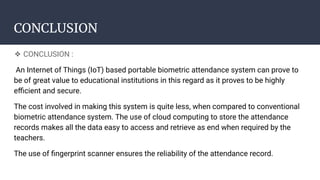 CONCLUSION
❖ CONCLUSION :
An Internet of Things (IoT) based portable biometric attendance system can prove to
be of great value to educational institutions in this regard as it proves to be highly
eﬃcient and secure.
The cost involved in making this system is quite less, when compared to conventional
biometric attendance system. The use of cloud computing to store the attendance
records makes all the data easy to access and retrieve as end when required by the
teachers.
The use of ﬁngerprint scanner ensures the reliability of the attendance record.
 