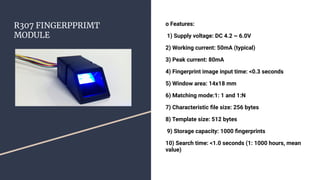 R307 FINGERPPRIMT
MODULE
o Features:
1) Supply voltage: DC 4.2 ~ 6.0V
2) Working current: 50mA (typical)
3) Peak current: 80mA
4) Fingerprint image input time: <0.3 seconds
5) Window area: 14x18 mm
6) Matching mode:1: 1 and 1:N
7) Characteristic ﬁle size: 256 bytes
8) Template size: 512 bytes
9) Storage capacity: 1000 ﬁngerprints
10) Search time: <1.0 seconds (1: 1000 hours, mean
value)
 