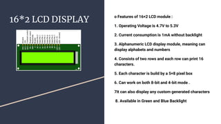 16*2 LCD DISPLAY
o Features of 16×2 LCD module :
1. Operating Voltage is 4.7V to 5.3V
2. Current consumption is 1mA without backlight
3. Alphanumeric LCD display module, meaning can
display alphabets and numbers
4. Consists of two rows and each row can print 16
characters.
5. Each character is build by a 5×8 pixel box
6. Can work on both 8-bit and 4-bit mode .
7It can also display any custom generated characters
8. Available in Green and Blue Backlight
 