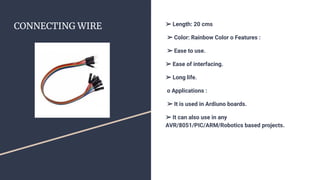 CONNECTING WIRE ➢ Length: 20 cms
➢ Color: Rainbow Color o Features :
➢ Ease to use.
➢ Ease of interfacing.
➢ Long life.
o Applications :
➢ It is used in Ardiuno boards.
➢ It can also use in any
AVR/8051/PIC/ARM/Robotics based projects.
 