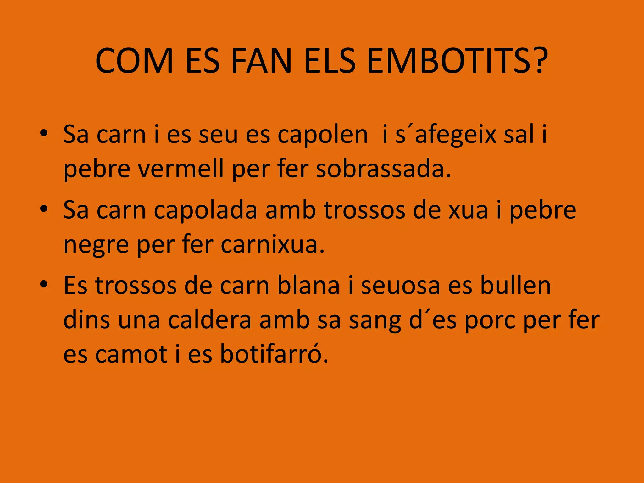 COM ES FAN ELS EMBOTITS?
• Sa carn i es seu es capolen i s´afegeix sal i
pebre vermell per fer sobrassada.
• Sa carn capolada amb trossos de xua i pebre
negre per fer carnixua.
• Es trossos de carn blana i seuosa es bullen
dins una caldera amb sa sang d´es porc per fer
es camot i es botifarró.
 