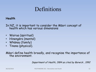 DefinitionsHealthIn NZ, it is important to consider the Māori concept of health which has various dimensionsWairua (spiritual)Hinengāro (mental)Whānau (family)Tinana (physical). Māori define health broadly, and recognise the importance of the environment. Department of Health, 1984 as cited by Barwick , 199218/10/2010YOUTHWORK 251 - Recreation and Youth12