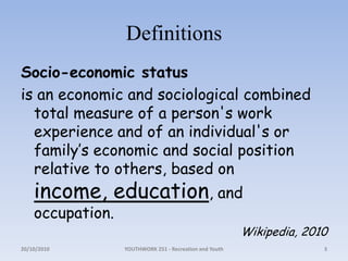 DefinitionsSocio-economic statusis an economic and sociological combined total measure of a person's work experience and of an individual's or family’s economic and social position relative to others, based on income, education, and occupation.Wikipedia, 2010 18/10/2010YOUTHWORK 251 - Recreation and Youth3