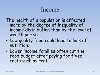 IncomeThe health of a population is affected more by the degree of inequality of income distribution than by the level of wealth per se.Low quality food could lead to lack of nutrition. Lower income families often cut the food budget after paying for fixed costs such as rent18/10/2010YOUTHWORK 251 - Recreation and Youth4